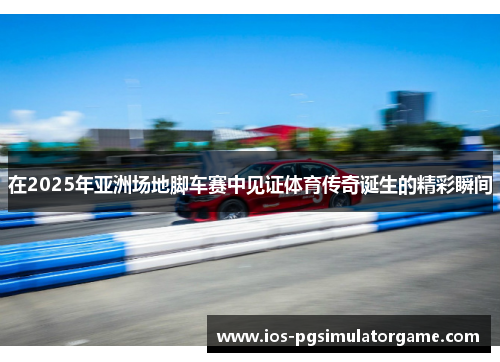 在2025年亚洲场地脚车赛中见证体育传奇诞生的精彩瞬间