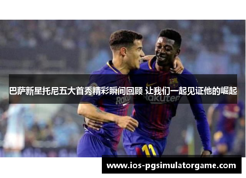 巴萨新星托尼五大首秀精彩瞬间回顾 让我们一起见证他的崛起