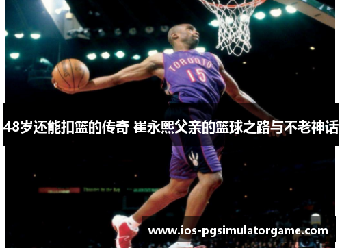 48岁还能扣篮的传奇 崔永熙父亲的篮球之路与不老神话