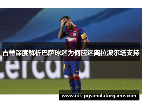 古蒂深度解析巴萨球迷为何应远离拉波尔塔支持