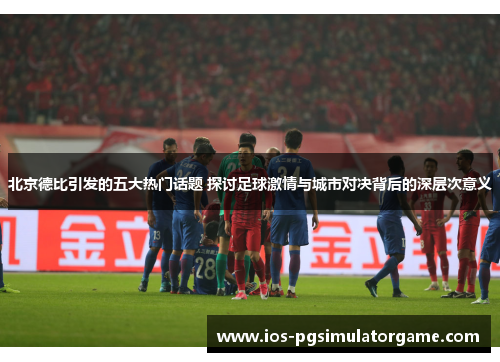 北京德比引发的五大热门话题 探讨足球激情与城市对决背后的深层次意义
