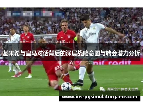 基米希与皇马对话背后的深层战略意图与转会潜力分析