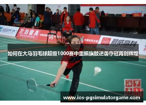 如何在大马羽毛球超级1000赛中重振旗鼓逆袭夺冠再创辉煌