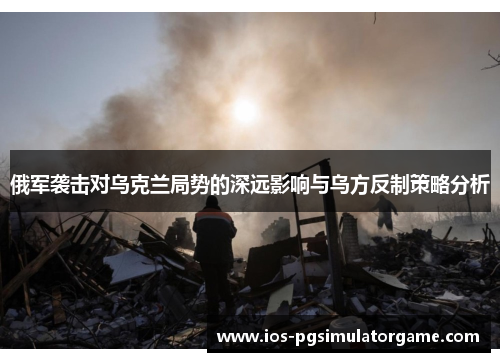 俄军袭击对乌克兰局势的深远影响与乌方反制策略分析