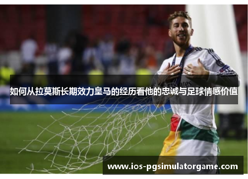 如何从拉莫斯长期效力皇马的经历看他的忠诚与足球情感价值