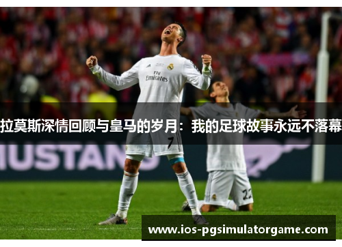 拉莫斯深情回顾与皇马的岁月：我的足球故事永远不落幕
