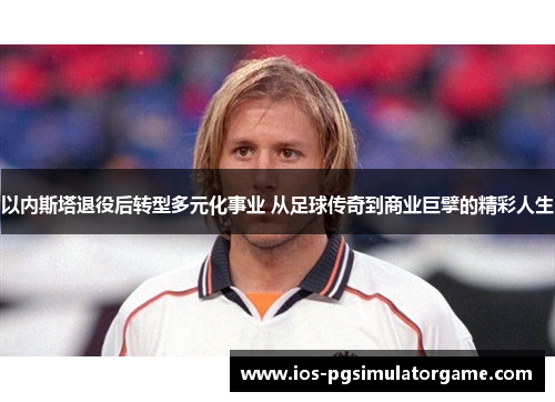 以内斯塔退役后转型多元化事业 从足球传奇到商业巨擘的精彩人生