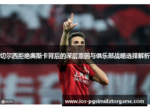 切尔西拒绝奥斯卡背后的深层原因与俱乐部战略选择解析