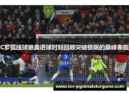 C罗弧线球绝美进球时刻回顾突破极限的巅峰表现