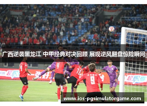 广西逆袭黑龙江 中甲经典对决回顾 展现逆风翻盘惊险瞬间