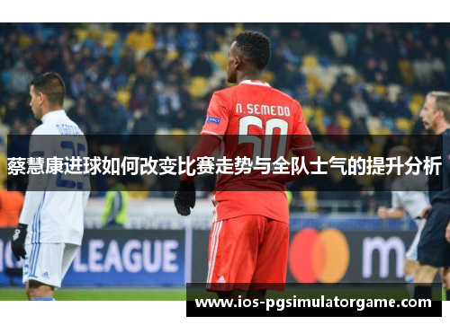蔡慧康进球如何改变比赛走势与全队士气的提升分析