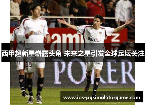 西甲超新星崭露头角 未来之星引发全球足坛关注 西甲超新星崭露头角 未来之星引发全球足坛关注