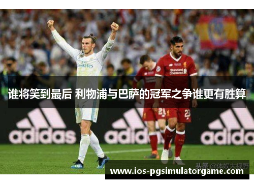 谁将笑到最后 利物浦与巴萨的冠军之争谁更有胜算