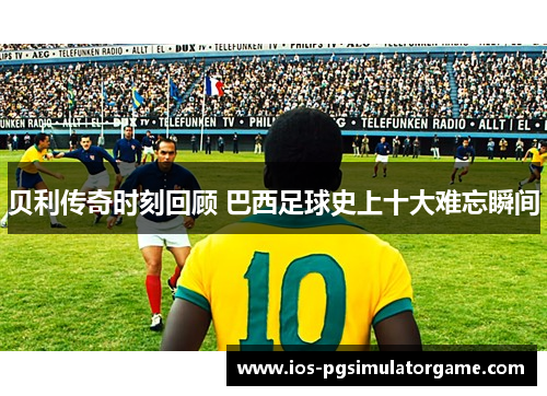 贝利传奇时刻回顾 巴西足球史上十大难忘瞬间 贝利传奇时刻回顾 巴西足球史上十大难忘瞬间