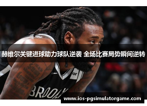 赫维尔关键进球助力球队逆袭 全场比赛局势瞬间逆转 赫维尔关键进球助力球队逆袭 全场比赛局势瞬间逆转