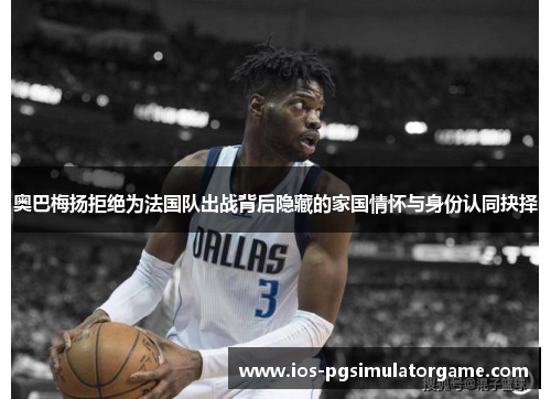 奥巴梅扬拒绝为法国队出战背后隐藏的家国情怀与身份认同抉择