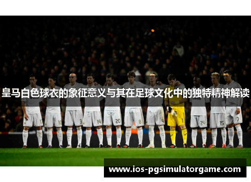 皇马白色球衣的象征意义与其在足球文化中的独特精神解读 皇马白色球衣的象征意义与其在足球文化中的独特精神解读
