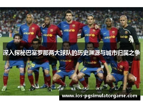 深入探秘巴塞罗那两大球队的历史渊源与城市归属之争 深入探秘巴塞罗那两大球队的历史渊源与城市归属之争