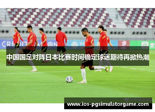 中国国足对阵日本比赛时间确定球迷期待再掀热潮 中国国足对阵日本比赛时间确定球迷期待再掀热潮