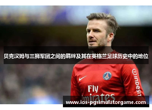 贝克汉姆与三狮军团之间的羁绊及其在英格兰足球历史中的地位