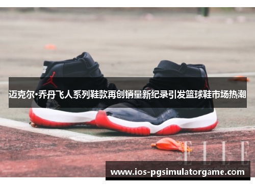 迈克尔·乔丹飞人系列鞋款再创销量新纪录引发篮球鞋市场热潮