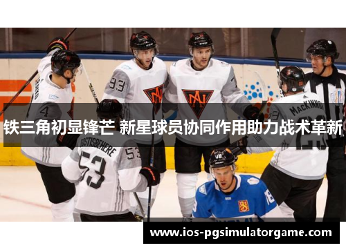 铁三角初显锋芒 新星球员协同作用助力战术革新