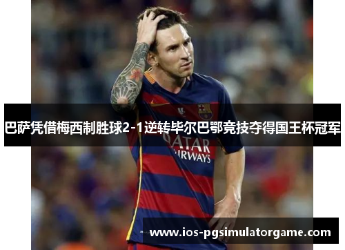 巴萨凭借梅西制胜球2-1逆转毕尔巴鄂竞技夺得国王杯冠军