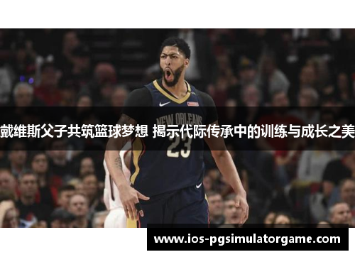 戴维斯父子共筑篮球梦想 揭示代际传承中的训练与成长之美