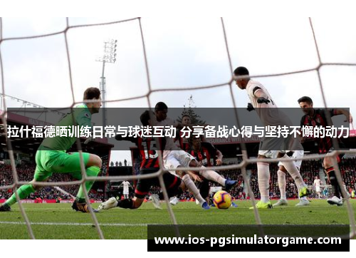 拉什福德晒训练日常与球迷互动 分享备战心得与坚持不懈的动力