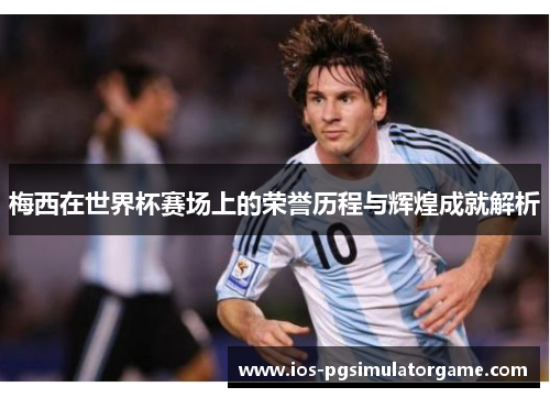 梅西在世界杯赛场上的荣誉历程与辉煌成就解析