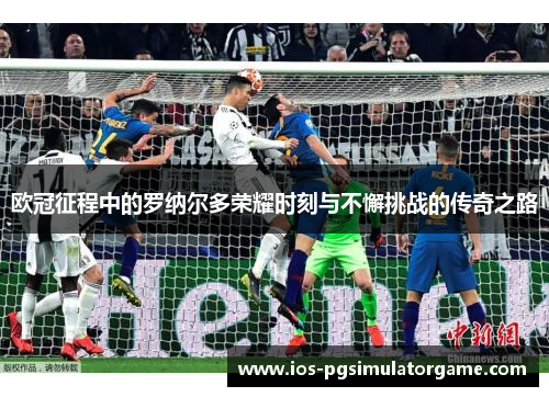 欧冠征程中的罗纳尔多荣耀时刻与不懈挑战的传奇之路
