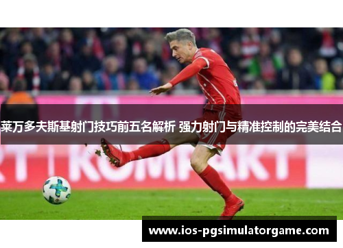 莱万多夫斯基射门技巧前五名解析 强力射门与精准控制的完美结合