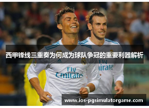 西甲锋线三重奏为何成为球队争冠的重要利器解析 西甲锋线三重奏为何成为球队争冠的重要利器解析