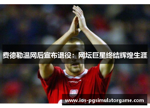 费德勒温网后宣布退役：网坛巨星终结辉煌生涯