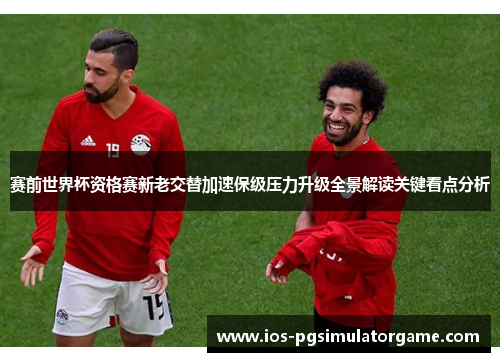 赛前世界杯资格赛新老交替加速保级压力升级全景解读关键看点分析