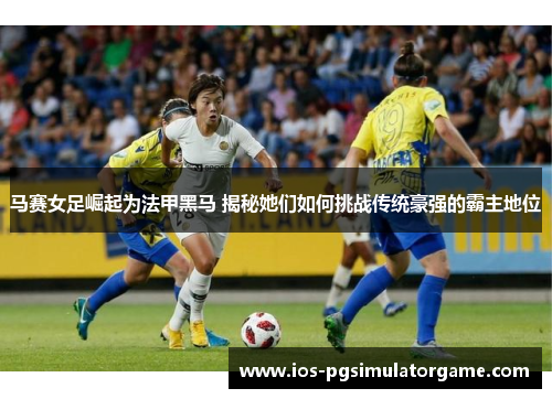 马赛女足崛起为法甲黑马 揭秘她们如何挑战传统豪强的霸主地位 马赛女足崛起为法甲黑马 揭秘她们如何挑战传统豪强的霸主地位